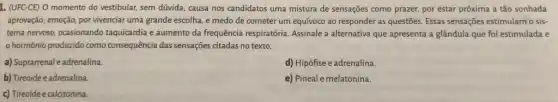 1. (UFC-CE) 0 momento do vestibular, sem dúvida causa nos candidatos uma mistura de sensações como prazer, por estar próxima a tão sonhada
aprovação; emoção, por vivenciar uma grande escolha, e medo de cometer um equívoco ao responder as questões. Essas sensações estimulam o sis-
tema nervoso, ocasionando taquicardia e aumento da frequência respiratória. Assinale a alternativa que apresenta a glândula que foi estimulada e
hormônio produzido como consequência das sensações citadas no texto.
a) Suprarrenal eadrenalina.
d) Hipófise e adrenalina.
b) Tireoide e adrenalina.
e) Pineal e melatonina.
c) Tireoide e calcitonina.