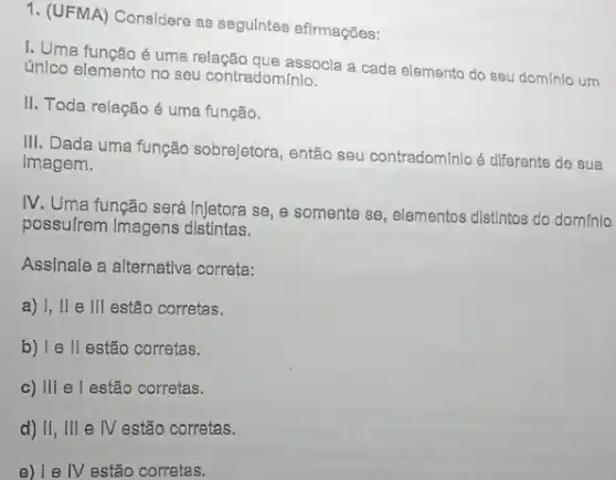 1. (UFMA) Considere as segulntes afirmações:
I. Uma função é uma relação que assocla a cada elemento do seu domínia um
único elemento no seu contradominio.
II. Toda relação é uma função.
III. Dada uma função sobrejetora, então seu contradominio é diferente de sua
Imagem.
IV. Uma função será Injetora se, e somente se, elementos distintos do dominio
possulrem Imagens distintas.
Assinale a alternativa correta:
a) I, II e III estão corretas.
b) I e II estão corretas.
c) III e l estão corretas.
d) II, III e IV estão corretas.
IV estão corretas.