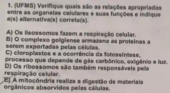 1. (UFMS) Verifique quals sao as relações aproprladas
entre as organelas celulares e suas funçoes e indique
a(s) alternativa(s) correta(s).
A) Os lisossomos fazem a respiração celular.
B) O complexo golglense armazena as proteinas a
serem exportadas pelas células.
C) cloroplastos e a ocorrência da fotossintese,
processo que depende de gás oxigênio e luz.
D) Os ribossomos são também responsáveis pela
respiração celular.
mitocôndria realiza a digestão de materials
orgânicos absorvidos pelas células.