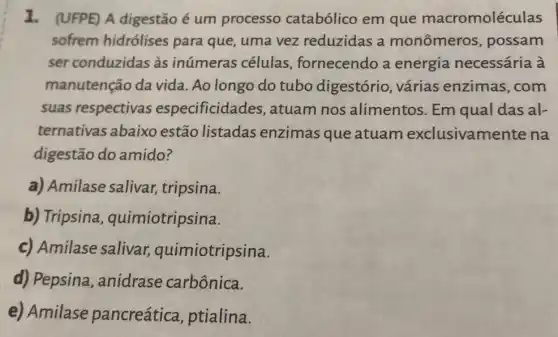 1. (UFPE) A digestão é um processo catabólico em que macromoléculas
sofrem hidrólises para que, uma vez reduzidas a monômeros possam
ser conduzidas às inúmeras células , fornecendo a energia necessária à
manutenção da vida. Ao longo do tubo digestório , várias enzimas ,com
suas respectivas especificidades , atuam nos alimentos. Em qual das al-
ternativas abaixo estão listadas enzimas que atuam exclusivamer ite na
digestão do amido?
a) Amilase salivar tripsina.
b) Tripsina , quimiotripsina.
c) Amilase salivar,quimiotripsina.
d) Pepsina ,anidrase carbônica.
e) Amilase pancreática ptialina.