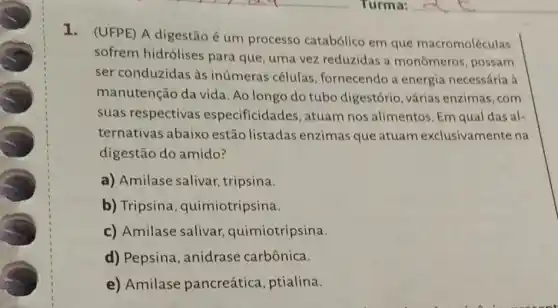 1. (UFPE) A digestão é um processo catabólico em que macromoléculas
sofrem hidrólises para que, uma vez reduzidas a monômeros, possam
ser conduzidas às inúmeras células fornecendo a energia necessária à
manutenção da vida Ao longo do tubo digestório, várias enzimas,com
suas respectivas especificida les, atuam nos alimentos Em qual das al-
ternativas abaixo estão listadas enzimas que atuam exclusivamente na
digestão do amido?
a) Amilase salivar tripsina.
b) Tripsina , quimiotripsina.
c) Amilase salivar quimiotripsina.
d) Pepsina , anidrase carbônica.
e) Amilase pancreática , ptialina.