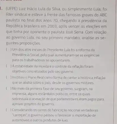 1. (UFPE) Luiz Inácio Lula da Silva, ou simplesmente Lula, foi
lider sindical e esteve a frente das famosas greves do ABC
paulista no final dos anos 70, chegando à presidência da
República brasileira em 2003 após vencer as eleiçōes em
que tinha por oponente o paulista José Serra Com relação
ao governo Lula, no seu primeiro mandato, analise as se
guintes proposições.
c ) Um dos atos iniciais do Presidente Lula foi a reforma da
Previdència Social, pela qual aumentaram-se as exigèncias
para os trabalhadores se aposentarem.
c () A estabilidade da moeda e o controle da inflação foram
objetivos concretizados pelo seu governo
( ) Instituiu o Plano Real como forma de conter a histórica inflação
que se abatia sobre o pais, desde os governos militares.
) No meio da primeira fase de seu governo surgiram, na
imprensa, alguns escândalos politicos entre os quais
sobressala a acusação de que parlamentares eram pagos para
aprovar projetos do governo.
( ) Considerando os carros de fabricação nacional verdadeiras
"carroças", o governo passou a favorecer a importação de