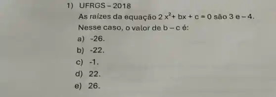 1) UFRGS-2018
As raizes da equação 2x^2+bx+c=0 são 3 e -4
Nesse caso, o valor de b-c é:
a) -26
b) -22
C) -1
d) 22.
e) 26.