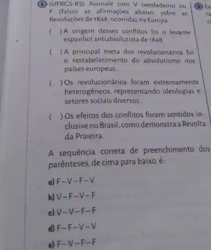 (1) (UFRGS-RS)Assinale com V (verdadeiro) ou
F (falso) as afirmações abaixo, sobre as
Revoluções de 1848, ocorridas na Europa.
() A origem desses conflitos foi o levante
espanhol antiabsolutista de 1848.
() A principal meta dos revolucionários foi
restabelecimento do absolutismo nos
paises europeus.
() Os revolucionários foram extremamente
heterogêneos , representando ideologias e
setores sociais diversos.
() Os efeitos dos conflitos foram sentidos in-
clusive no Brasil, como demonstra a Revolta
da Praieira.
A sequência correta de preenchimento dos
parenteses , de cima para baixo, é:
a) F-V -F-V
b) V-F-V-F
c) V-V -F-F
d) F-F -V-V
e) F-V -F-F