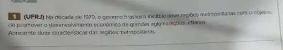 1 (UFRJ) Na década de 1970, o governo brasileiro instituiu nove regiōes metropolitanas com o objetivo
de promover o desenvolvimento econômico de grandes aglomerações urbanas.
Apresente duas características das regiōes metropolitanas.
__