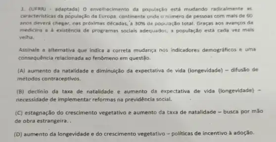 1. (UFRR) - adaptada) 0 envelhecimento da população está mudando radicalmente as
caracteristicas da população da Europa, continente onde o número de pessoas com mais de 60
anos deverá chegar, nas próximas décadas, a 30%  da população total. Graças aos avanços da
medicina e à existência de programas sociais adequados, a população está cada vez mais
velha.
Assinale a alternativa que indica a correta mudança nos indicadores demográficos e uma
consequência relacionada ao fenômeno em questão.
(A) aumento da natalidade e diminuição da expectativa de vida (longevidade) - difusão de
métodos contraceptivos.
(B) declinio da taxa de natalidade e aumento da expectativa de vida (longevidade) -
necessidade de implementar reformas na previdência social.
(C) estagnação do crescimento vegetativo e aumento da taxa de natalidade - busca por mão
de obra estrangeira..
(D) aumento da longevidade e do crescimento vegetativo -políticas de incentivo à adoção.