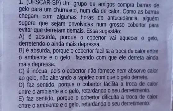 1. (UFSCAR-SP)Um grupo de amigos compra barras de
gelo para um churrasco, num dia de calor. Como as barras
chegam com algumas horas de antecedência, alguém
sugere que sejam envolvidas num grosso cobertor para
evitar que derretam demais. Essa sugestão:
A) é absurda porque o cobertor vai aquecer o gelo
derretendo-o ainda mais depressa.
B) é absurda, porque o cobertor facilita a troca de calor entre
ambiente e o gelo, fazendo com que ele derreta ainda
mais depressa.
C) é inócua, pois o cobertor não fornece nem absorve calor
ao gelo, não alterando a rapidez com que o gelo derrete.
D) faz sentido porque o cobertor facilita a troca de calor
entre o ambiente e o gelo, retardando o seu derretimento.
E) faz sentido porque o cobertor dificulta a troca de calor
entre o ambiente e o gelo, retardando o seu derretimento.