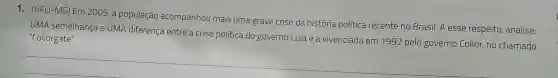 1. (UFU-MG) Em 2005, a população acompanhou mais uma grave crise da história politica recente no Brasil.A esse respeito , analise:
UMA semelhança eUMA diferença entre a crise politica do governo Lula e a vivenciada em 199:2 pelo governo Collor,no chamado "Collorgate".