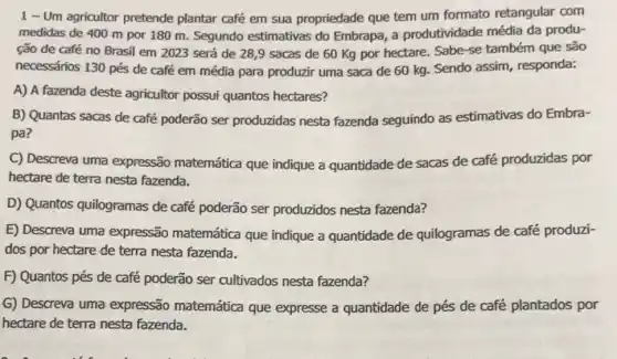 1 - Um agricultor pretende plantar café em sua propriedade que tem um formato retangular com
medidas de 400 m por 180 m. Segundo estimativas do Embrapa a produtividade média da produ-
ção de café no Brasil em 2023 será de 28,9 sacas de 60 Kg por hectare. Sabe-se também que são
necessários 130 pés de café em média para produzir uma saca de 60 kg. Sendo assim , responda:
A) A fazenda deste agricultor possui quantos hectares?
B) Quantas sacas de café poderão ser produzidas nesta fazenda seguindo as estimativas do Embra-
pa?
C) Descreva uma expressão matemática que indique a quantidade de sacas de café produzidas por
hectare de terra nesta fazenda.
D) Quantos quilogramas de café poderão ser produzidos nesta fazenda?
E) Descreva uma expressão matemática que indique a quantidade de quilogramas de café produzi-
dos por hectare de terra nesta fazenda.
F) Quantos pés de café poderão ser cultivados nesta fazenda?
G) Descreva uma expressão matemática que expresse a quantidade de pés de café plantados por
hectare de terra nesta fazenda.