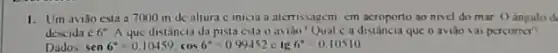 1. Um aviǎo esta a 7000 m de altura c inicia a alemissagem cm acroporto ao nivel do mar () angulo de
descida 66^circ A que distância da pista esta o avido? Qual c a que o aviǎo vai percomer?
Dados sen6^circ =0.10459,cos6^circ =0.99452clg6^circ =0.10510