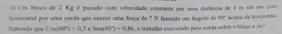 1) Um bloco de 2 Kg é puxado com velocidade constante por uma distância de 4 m em um piso
horizontal por uma corda que exerce uma força de 7 N fazendo um ângulo de 60^circ  acima da horizontal.
Sabendo que Cos(60^circ )=0,5 e Sen(60^circ )=0,86 o trabalho executado pela corda sobre o bloco é de?