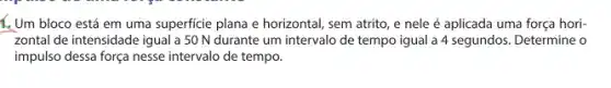 1. Um bloco está em uma superficie plana e horizontal, sem atrito , e nele é aplicada uma força hori-
zontal de intensidade igual a 50 N durante um intervalo de tempo igual a 4 segundos . Determine o
impulso dessa força nesse intervalo de tempo.