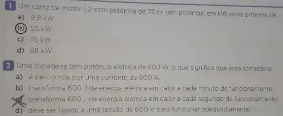 1 Um carro de motor 1.0 com potência de 75 cv tem potência, em kW,mais próxima de:
a) 9,8 kW
(b) 55 kW
c) 75 kW
d) 98 kW
2 Uma torradeira tem potência elétrica de 600 W, o que significa que essa torradeira:
a) é percorrida por uma co corrente nte de 600 A.
b)transforma 600Jde energia elétrica em calor a cada minuto de funcionamento.
transforma 600Jde energia elétrica em calor a cada segundo de funcionamento.
d) deve ser ligada a uma tensão de 600 V para funcionar adequadamente.