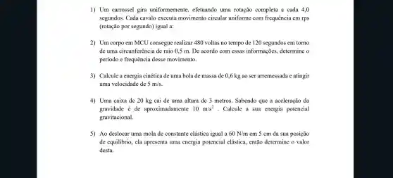 1) Um carrossel gira uniformemente , efetuando uma rotação completa a cada 4,0
segundos . Cada cavalo executa movimento circular uniforme com frequência em rps
(rotação por segundo)igual a:
2) Um corpo em MCU consegue realizar 480 voltas no tempo de 120 segundos em torno
de uma circunferência de raio 0,5 m. De acordo com essas informações.determine
período e frequência desse movimento.
3) Calcule a energia cinética de uma bola de massa de 0,6 kg ao ser arremessada e atingir
uma velocidade de 5m/s
4) Uma caixa de 20 kg cai de uma altura de 3 metros . Sabendo que a aceleração da
gravidade é de aproximadamente 10m/s^2 . Calcule a sua energia potencial
gravitacional.
5) Ao deslocar uma mola de constante elástica igual a 60N/m em 5 cm da sua posição
de equilibrio , ela apresenta uma energia potencial elástica., então determine o valor
desta.