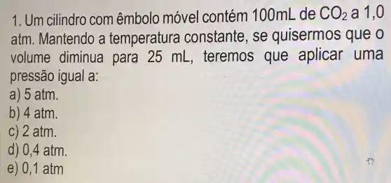 1. Um cilindro com êmbolo móvel contém 100mL de CO_(2) a 1,0
atm. Mantendo a temperatura constante, se quisermos que o
volume diminua para 25 mL , teremos que aplicar uma
pressão igual a:
a) 5 atm.
b) 4 atm.
c) 2 atm.
d) 0,4 atm
e) 0,1 atm