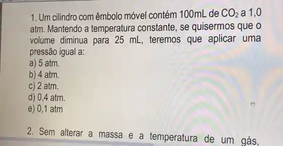 1. Um cilindro com êmbolo móvel contém 100mL de CO_(2) a 1,0
atm. Mantendo a temperatura constante, se quisermos que o
volume diminua para 25 mL , teremos que aplicar uma
pressão igual a:
a) 5 atm.
b) 4 atm.
c) 2 atm.
d) 0,4 atm
e) 0,1 atm
2. Sem alterar a massa e a temperatura de um gás,