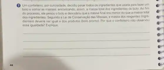 (1) Um confeiteiro, por curiosidade decidiu pesar todos os ingredientes que usaria para fazer um
bolo e somar as massas, encontrando, assim,massa total dos ingredientes do bolo. Ao fim
do processo, ele pesou o bolo e descobriu que a massa final era menor do que a massa total
dos ingredientes. Segundo a Lei de Conservação das Massas, a massa dos reagentes (ingre-
dientes) deveria ser igual a dos produtos (bolo pronto). Por que o confeiteiro nào observou
essa igualdade? Explique
__