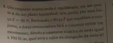 1. Um conjunto massa -mola é equilibrado, em um pon-
to x de um plano horizontal, sem atrito, pot uma for-
ca F=50N Retirando a força overrightarrow (F) que equilibra o con-
junto, a força restauradora fará o conjunto entrar em
movimento. Sendo a constante elástica da mola igual
a 100N/m qual será o valor da elongação đa mola x?