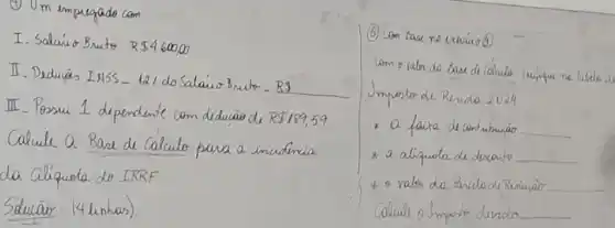 (1) Um empregado com.
I. Salaío Bruto. R  4600,00 
II. Deduĩ̃s INSS - 12/ do Salaío 3 nuto - RS
III - Possui 1 dependente com díduão de R189,59.
Calcule a Base de Calculo para a incidencia da Ciliquota do IRRF
Sducão: (4linhas).
(5) Com base ne extaío(0).
Jmpote de Rendo 2024.
- a faixa de contubuiáo
* a aliquota de dicanto
+ o valor de Pencle de Redujaio
Calcule o Importe durido.