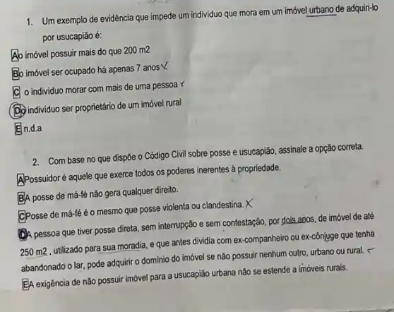 1. Um exemplo de evidência que impede um individuo que mora em um imóvel urbano de adquiri-lo
por usucapião é:
Ab imóvel possuir mais do que
200m2
Bo imóvel ser ocupado há apenas 7 anos
C
individuo morar com mais de uma pessoa x
(D) individuo ser proprietário de um imóvel rural
En.d.a
2. Com base no que dispõe o Código Civil sobre posse e usucapião assinale a opção correta.
APossuidoré aquele que exerce todos os poderes inerentes à propriedade.
BA posse de má-fé não gera qualquer direito.
CPosse de má-fé éo mesmo que posse violenta ou clandestina. X
(1)A pessoa que tiver posse direta, sem interrupção e sem contestação, por dois anos, de imóvel de até
250 m2, utilizado para sua moradia, e que antes dividia com ex companheiro ou ex-cônjuge que tenha
abandonado o lar, pode adquirir o domínio do imóvel se não possuir nenhum outro, urbano ou rural.c
EA exigência de não possuir imóvel para a usucapião urbana não se estende a imóveis rurais.