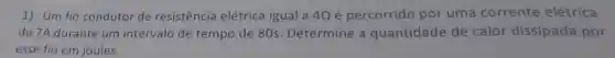 1) Um fio condutor de resistência elétrica igual a 40 é percorrido por uma corrente elétrica
de 7A durante um intervalo de tempo de 80s Determine a quantidade de calor dissipada por
esse fio em joules.
