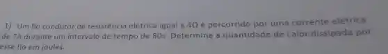 1) Um fio condutor de resistência elétrica igual a 40 é percorrido por uma corrente elétrica
de 7A durante um intervalo de tempo de 80s Determine a quantidade de calor dissipada por
esse fio em joules.