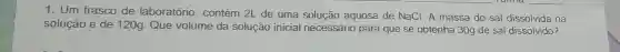 1. Um frasco de laboratório , contém 2L de uma solução aquosa de NaCl. A massa do sal dissolvida na
solução é de 120g. Que volume da solução inicial necessário para que se obtenha 30g de sal dissolvido?