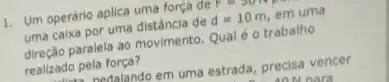 1. Um operário aplica uma força de P
uma caixa por uma distância de d=10m em uma
direção paralela ao movimento Qual é o trabalho
realizado pela força?
nadalando em uma estrada precisa vencer