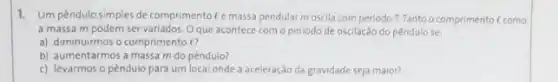 1. Um pêndulo simples de comprimento C emassa pendular moscila com periodo T. Tanto o comprimento ( como
a massa m podem ser variados. Oque acontece com o periodo de oscilação do pêndulo se
a) diminuirmos o comprimento e?
b) aumentarmos a massa m do pêndulo?
c) levarmos o pêndulo para um local onde a aceleração da gravidade seja maior?