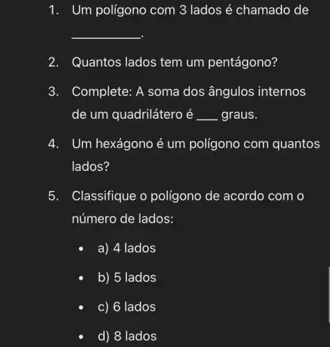 1. Um polígono com 3 lados é chamado de
__
2. Quantos lados tem um pentágono?
3. Complete : A soma dos ângulos internos
de um quadrilátero é __ graus.
4. Um hexágono é um polígono com quantos
lados?
5. Classifique o polígono de acordo com o
número de lados:
a) 4 lados
b) 5 lados
c) 6 lados
d) 8 lados