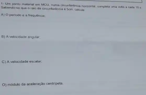 1- Um ponto material em MCU, numa circunferência horizontal, completa uma volta a cada 10 s.
Sabendo-se que o raio da circunferência é 5cm. calcule:
A) O periodo e a frequência;
B) A velocidade angular;
C) A velocidade escalar;
O) módulo da aceleração centripeta.