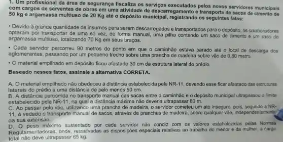 1. Um profissional da área de segurança fiscaliza os servicos executados pelos novos servidores municipais
com cargos de serventes de obras em uma atividade de descarregamento e transporte de sacos de de
50 kg e argamassa multiuso de 20 Kg até o depósito municipal registrando os fatos:
- Devido a grande quantidade de insumos para serem descarregados e transportados para o depósito , os colaboradores
optaram por transportar de uma só vez de forma manual , uma pilha contendo um saco de cimento e um saco de
argamassa multiuso , totalizando 70 Kg em seus braços.
- Cada servidor percorreu 90 metros do ponto em que o caminhão estava parado até 0 local de descarga dos
aglomerantes , passando por um pequeno trecho sobre uma prancha de madeira sobre vão de 0 ,80 metro.
.O material empilhado em depósito ficou afastado 30 cm da estrutura lateral do prédio.
Baseado nesses fatos , assinale a alternativa CORRETA.
A. 0 material empilhado não obedeceu à distância estabelecida pela NR-11 , devendo esse ficar afastado das estruturas
laterais do prédio a uma distância de pelo menos 50 cm.
B. A distância percorrida no transporte manual das sacas entre o caminhão eo depósito municipal ultrapassou o limite
estabelecido pela NR-11 , na qual a distância máxima não deveria ultrapassar 80 m.
C. Ao passar pelo vão , utilizando uma prancha de madeira , o servidor cometeu um ato inseguro a NR-
11.é vedado o transporte manual de sacos , através de pranchas de madeira , sobre qualquer vão , independent ements
da sua extensão.
D. O peso máximo sustentado por cada servidor não condiz com os valores estabelecidos pelas Normas
Regulamentadoras onde ressalvadas as disposições especiais relativas ao trabalho do menor e da mulher,a carga
total não deve ultrapassar 65 kg.