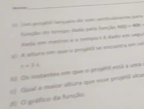 1) Um projetil langado do solo para
funcilo do tempo dada pella funcão h(t)=40t-
dada em metroseo tempotédado em senul
a) A altura em que o projetil se encontra em re
t=3s
b) Os instantes em que o projetil está a uma
c) Qual a maior altura que esse projetil alca
D O grafico da função