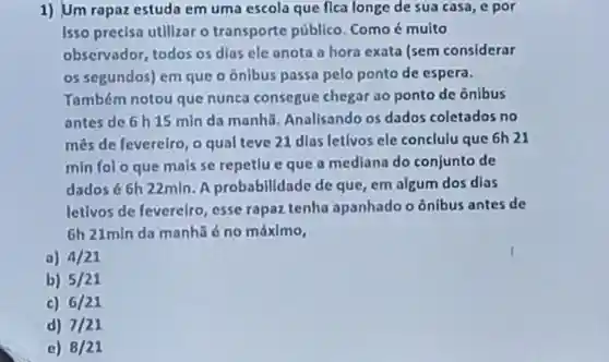 1) Um rapaz estuda em uma escola que flca longe de sua casa, e por
Isso precisa utilizar o transporte público. Como é multo
observador todos os dlas ele anota a hora exata Isem considerar
05 segundos)em que o ônibus passa pelo ponto de espera.
Yambém notou que nunca consegue chegar ao ponto de ônibus
antes de 6 h 15 min da manhā Anallsando os dados coletados no
mes de feverelro, o qual teve 21 dias letivos ele conclulu que 6h 21
min fol o que mais se repetlu eque a mediana do conjunto de
dados 66h 22mln. A probabilidade de que, em algum dos dias
letlvos de fevereiro, esse rapaz tenha apanhado o ônibus antes de
6h 21min da manhǎ é no máximo,
a) 4/21
b) 5/21
c) 6/21
d) 7/21
c) 8/21