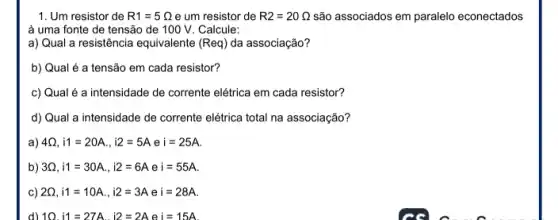 1. Um resistor de R1=5Omega  e um resistor de R2=20Omega  são associados em paralelo econectados
à uma fonte de tensão de 100 V Calcule:
a) Qual a resistência equivalente (Req) da associação?
b) Qual é a tensão em cada resistor?
c) Qual é a intensidade de corrente elétrica em cada resistor?
d) Qual a intensidade de corrente elétrica total na associação?
a) 4Omega ,i1=20A.,i2=5Aei=25A.
b) 3Omega ,i1=30A.,i2=6A e i=55A
C) 2Omega ,i1=10A.,i2=3A e i=28A
d) 10.i1=27A.i2=2A e i=15A