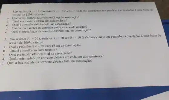 1. Um resistor R_(1)=10Omega  resistor R_(2)=15Omega  e R_(3)=12Omega  são associados em paralelo e conectados à uma fonte de
tensão de 120V . calcule:
a. Qual a resistencia equivalente (Req)da associação?
b. Qualéa tensão elétrica em cada resistor?
c. Qualéa tensão elétrica total na associação?
d. Qual a intensidade da corrente elétrica em cada resistor?
e. Qual a intensidade da corrente elétrica total na associação?
2.Um resistor
R_(1)=20Omega  resistor R_(2)=20Omega  e R_(3)=10Omega 
são associados em paralelo e conectados à uma fonte de
tensão de 100V . calcule:
a.Qual a resistencia equivalente (Req) da associação?
b. Qualé a tensão em cada resistor?
c.Qual é a tensão elétrica total na associação?
d. Qual a intensidade da corrente elétrica em cada um dos resistores?
e. Qual a intensidade da corrente elétrica total na associação?