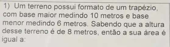 1) Um terreno possui formato de um trapézio,
com base maior medindo 10 metros e base
menor medindo 6 metros Sabendo que a altura
desse terreno é de 8 metros , então a sua área é
igual a: