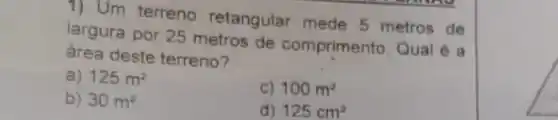 1) Um terreno retangular mede 5 metros de
largura por 25 metros de comprimento. Qual é a
área deste terreno?
a) 125m^2
c) 100m^2
b) 30m^2
d) 125cm^2