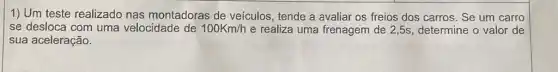 1) Um teste realizado nas montadoras de veículos, tende a avaliar os freios dos carros . Se um carro
se desloca com uma velocidade de 100Km/h e realiza uma frenagem de 2,5s, determine o valor de
sua aceleração.