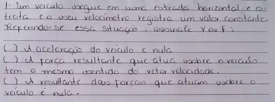 1. Um veiculo ineguie em uma estrada horizontal e es treita e o veu velocímetro registra um valor constante. Referindo-se essa situaçás, assinale you F :
( ) I aceleracão do veiculo e nula
( ) A forca resultante que atua wobre o veiculo tem o mesmo ventido do vetor velocidade.
( ) A resultante das forcas que atuam wobre o veículo é nula.