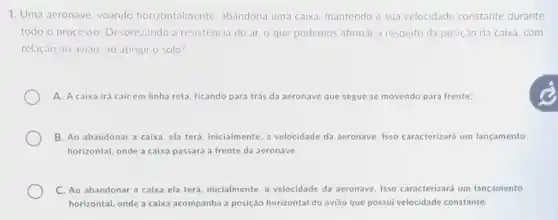 1. Uma aeronave, voando horizontalmente. abandona uma caixa, mantendo a sua velocidade constante durante
todo o processo Desprezando a resisténcia do ar, o que podemos afirmar a respeito da posição da caixa . com
relação ao aviāo, ao atingir o solo?
A. A caixa ira cair em linha reta ficando para trás da aeronave que segue se movendo para frente;
B. Ao abandonar a caixa, ela terá, inicialmente a velocidade da aeronave Isso caracterizará um lançamento
horizontal, onde a caixa passará à frente da aeronave.
C. Ao abandonar a caixa ela terá, inicialmente a velocidade da aeronave Isso caracterizará um lançamento
horizontal, onde a caixa acompanha a posição horizontal do avião que possui velocidade constante.