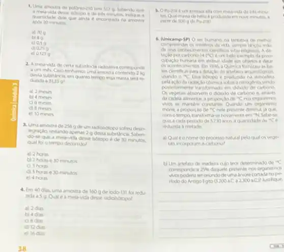 1. Uma amostra de polonio-210 tem 5120 Sabendo que
a metr-vida dese isotopo ede tres minutos, indique a
quantidade dele que alinda e encontrada na amostra
apos 30 minutos.
a) 709
b) 89
c) 0.59
d)
e) 01259
2. A meia-vida de certa substancia adioativa comesponde
a um mes. Caso tenhamos uma amostra
dessa substancia, em quanto tempo essa massa serd re
durida a 31259
a) 2 meses
b) 4 meses
c) 6 meses
d) 8 meses
e) 10 meses
3. Uma amostrade 256 g de um radioiditopo sofreu desin-
tegração, restando apenus 2 g dessa substancia. Saben-
dose que a mela-vida desse botopo é de 30 minutos.
qual fol o tempo decorrido?
a) 2 horas
b) 2 horase 30 minutos
c) 3 horas
d) 3 horase 30 minutos
e) 4 horas
4. Em 40 dar uma amostrade 160 g de lodo-131 fol redu-
melavida desse radiohotopo?
a) 2das
b) 4 das
C) 8dus
d) 12 dias
c) 16 das
5. Oro-218 eum emissor alfa com meu-vida de tres minu
tos. Qual massade hello e produzida em nove minutos, a
partir de 5000 de Po-218?
__
6. (Unicamp-SP) 0 ser humang na tentativa de methor
compreender or misterion da vida, sempre lancou mio
Ada
taçoto por carbono-14 (C)eum belo exemplo da preo-
cupogdo humana em atibuir idade aos objetos e datar
os acontecimentos. Em 1946 a Quimica forneceu as ba
ses clentificas para adatacdo de artefatos anqueol
usando o MC Esse sotopo é produzido na atmosfera
da radiacdo counica sobreo nitrogenio sendo
posteriormente transformado em didado de carbono
absorvem o didxido de carbono e, atraves
da cadela alimentar, a proporçode "C nos organismos
vios se mantem constante Quando um organismo
morre, a proporiso de "C nele presente diminul js que,
comotempo transforma-se novamenteem "N.Sabe-se
que, a cada perlodode 5730 anos, a quantidade de {}^14C
reduzida a metade.
a) Qualéonome do processonstural pelo qual os vege
tals incorporam o carbono?
__
b) Um artefato de madeva cujo teor determinado de {}^2C
corresponde a 25%  daquele presente nos organismos
wospoderia seronlundode uma arvore cortada no pe
riodo do Antigo Egito (3200aC 2300aC) Justifique.
__