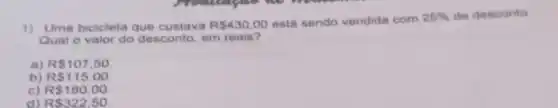 1) Uma bicicleta que custava R 430,00 está sendo vendida com
25%  de desconto
Qual o valor do desconto, em reais?
a) R 107,50
b) R 115,00
c) R 180,00
d) R 322,50