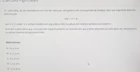 1) Uma bola, ao ser chutada em um tiro de meta por um goleiro, em uma partida de futebol, teve sua trajetória descrita
pela função
h(t)=-t^2+4t
com tgeqslant 0 ondetéo tempo medido em segundos e h(t) é a altura em metros da bola no instante t.
Assinale a alternativa que corresponde respectivamente ao instante em que a bola retornará ao solo após seu lançamento
e a altura máxima atingida pela bola
Alternativas:
a) 45 e4m.
b) 4se8 m.
c) 0se 4 m
d) 2se 4 m.
e) 25e 8 m.