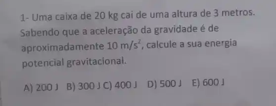 1- Uma caixa de 20 kg cai de uma altura de 3 metros.
Sabendo que a aceleração da gravidade é de
aproximadamente 10m/s^2 calcule a sua energia
potencial gravitacional.
A) 200J
B) 300J C) 400J
D) 500J
E) 600J