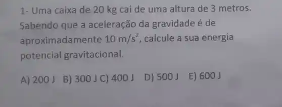 1- Uma caixa de 20 kg cai de uma altura de 3 metros.
Sabendo que a aceleração da gravidade é de
aproximadamente 10m/s^2 calcule a sua energia
potencial gravitacional.
A) 200J
B) 300J C ) 400 J
D) 500J
E) 600J