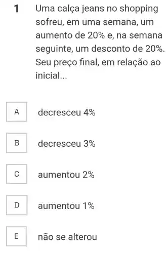 1 Uma calça jeans no shopping
sofreu, em uma semana , um
aumento de 20%  e, na semana
seguinte , um desconto de 20% 
Seu preço final, em relação ao
inicial __
A n
decresceu 4% 
B
decresceu 3% 
C
aumentou 2% 
D
aumentou 1% 
E
não se alterou