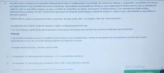 1 Uma das maiores mudanças nas transações internacionais de hoje é a tendência para a terceirização não somente de materiais e componentes, mas fambém dos servicos
que tradioonalmente eram prestados pela própria organização. Na perspectiva dessa tendència, defende se que a organizaçǎo focalizará cada vez mais as atividades da
cadesa de valor na qual obtém vantagem, ou seja, os núcleos de competencia do negocio, terceirizando os demais servicos. Esse movimento tem ficado evidente,
particularmente na logistica, em que o fornecimento de servicos de transporte, armazenagem e controle de estoques e, cada vez mais subcontratado de especialistas ou
parceros logisticos
ONPLSTONER M Logitica e perenciament da cadesa de suprimentos Sǎo Paulo, pionera, 1999 D. 129 (adaptado) Fonte Inep - Prova de Enade 2018
Considerando esse contexto, avalie as assercōes a seguir e a relação proposta entre elas
1. Emuma empresa a gerencia da rede de parceiros e fornecedores terceinzados deve ser feita tanto de forma centralizad?quanto localmente
PORQUE
II. As deasóes estratégicas devem ser tomadas em nivel central e incluir monitoramento e controle do desempenho dos subcontratados, ao passo que o melhor
gerencamento do dia a dia com esses parceiros logisticos se realiza em nivel local.
A respetto dessas asserples, assinalele a opção correta
A As asserpoes lell sao proposiçbes verdadeiras, e all é uma justificativa correta dal A
B As assercbes I ell sao proposiçbes verdadeiras, mas all nào é uma justificativa correta da I