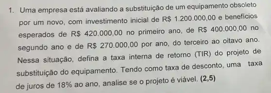 1. Uma empresa está avaliando a substituição de um equipamento obsoleto
por um novo , com investimento inicial de
R 1.200.000,00 e benefícios
esperados de R 420.000,00 no primeiro ano de
R 400.000,00 no
segundo ano e de R 270.000,00
por ano, do terceiro ao oitavo ano.
Nessa situação defina a taxa interna de retorno
(Tvert R) do projeto de
substituição do equipamento Tendo como taxa de desconto, uma taxa
de juros de 18% 
ao ano, analise se o projeto é viável. (2,5)