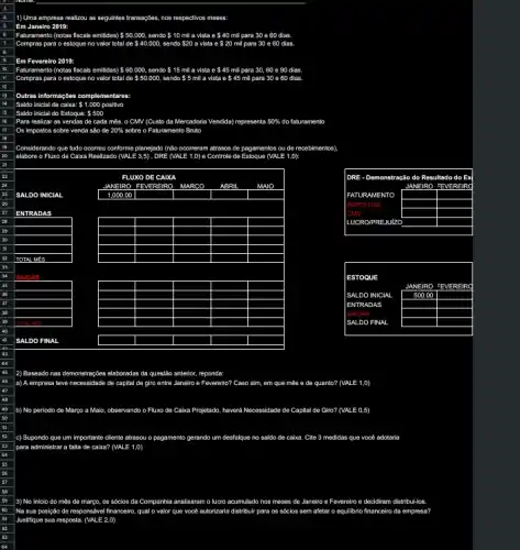 1) Uma empresa re realizou as seguintes transaçbes nos respectivos meses:
Faturamento (notas fiscals emildas) 50.000, sendo 10 mil a vista e 40 mil para 30 e
e 60 dias.
60 dias
Em Fevereiro 2019:
10 Faturamento	e 45 para 30,60 e 90 dias
II Compras para o estoque no valor total de 50.000, sendo 5 mill a v vista e 45 para 30 e 60 dias
12
13 Outras informações complementares
14 Saldo inicial de caixa: 1.000 positivo
15 Saldo inicial do Estoque: 500
Para realizar
16	as vendas de cada mês , o CMV (Custo da Mercadoria Vendida) representa 50%  do faturamento faturamento
17 Os impostos sobre venda sao de 20% 	o Faturamento Bruto
elabore o Fluxo de Caixa Realizado (VALE 3,5) , DRE (VALE 1,0) e Controle de Estoque (VALE 1,0):
ecebimentos)
square 
square 
square 
square 
square 
square 
square 
square 
square 
square 
square 
square 
square 
square 
square 
square 
square 
square 
square 
square 
square 
square 
square 
square 
square 
square 
square 
square 
square 
square 
square 
square 
square 
square 
square 
square 
square 
square 
square 
square 
square 
square 
square 
square 
square 
square 
square 
square 
square 
square 
square 
square 
square 
square 
square 
square 
square 
square 
square 
square 
square 
square 
square 
square 
square 
square 
square 
square 
square 
square 
square 
square 
square 
square 
2) Baseado nas demonstraçbes elaboradas da questão anterior, reponda
a) A empresa teve necessidade de capital de giro entre Janeiro e Fevereiro? Caso sim, em que mês e de quanto? (VALE 1.,D)
b) No periodo de Margo a Majo, observando o Fluxo de Caba Projetado, haverd Necessidade de Capital de Giro? (VALE 0,5)
c) Supondo que um importante cliente atrasou o pagamento gerando um desfalque no saldo de caixa. Cite 3 medidas que você adotaria
para administrar a falta de caixa? (VALE 1,0)
3) No inicio do m#s de março, os sócios da Companhia analisaram o lucro acumulado nos meses de Janeiro e Fevereiro e decidiram distribul-los
Na sua posição de responsivel financeiro, qual o valor que vocé autorizaria distribuir para os sócios sem afetar o equilibrio financeiro da empress?
Justifique sua resposta. (VALE2,0)